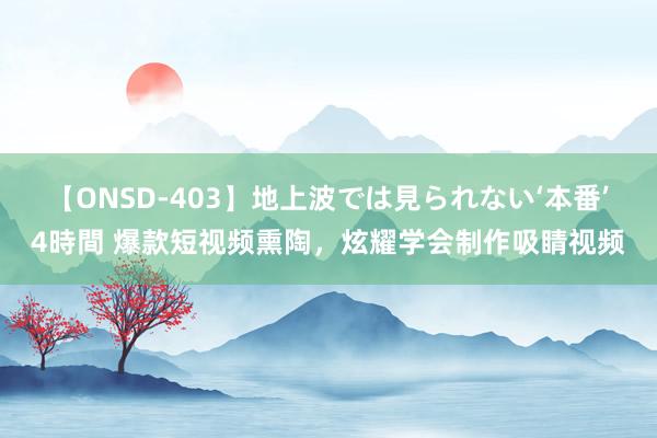 【ONSD-403】地上波では見られない‘本番’4時間 爆款短视频熏陶，炫耀学会制作吸睛视频