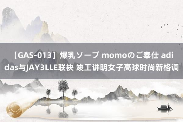 【GAS-013】爆乳ソープ momoのご奉仕 adidas与JAY3LLE联袂 竣工讲明女子高球时尚新格调