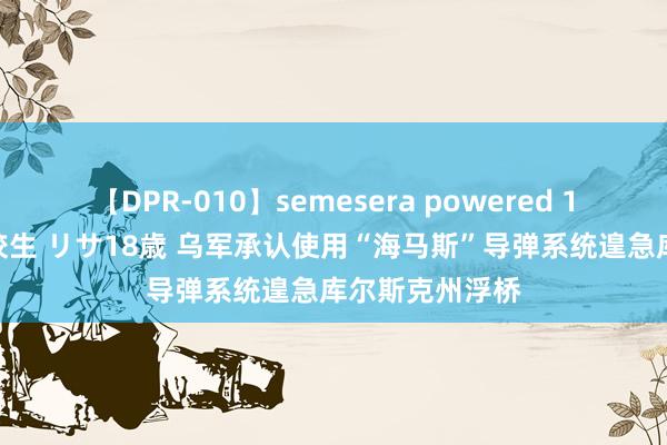 【DPR-010】semesera powered 10 ギャル女痴校生 リサ18歳 乌军承认使用“海马斯”导弹系统遑急库尔斯克州浮桥