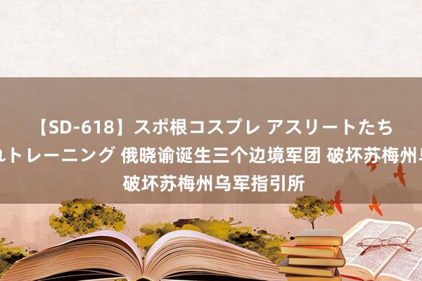 【SD-618】スポ根コスプレ アスリートたちの濡れ濡れトレーニング 俄晓谕诞生三个边境军团 破坏苏梅州乌军指引所