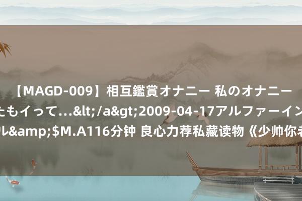 【MAGD-009】相互鑑賞オナニー 私のオナニーを見ながら、あなたもイって…</a>2009-04-17アルファーインターナショナル&$M.A116分钟 良心力荐私藏读物《少帅你老婆又跑了》，超甜情节，看竣工想谈恋爱