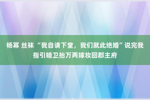 杨幂 丝袜 “我自请下堂，我们就此绝婚”说完我指引暗卫抬万两嫁妆回郡主府