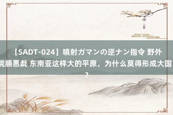 【SADT-024】噴射ガマンの逆ナン指令 野外浣腸悪戯 东南亚这样大的平原，为什么莫得形成大国？