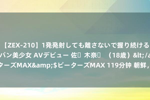 【ZEX-210】1発発射しても離さないで握り続けるチ○ポ大好きパイパン美少女 AVデビュー 佐々木奈々 （18歳）</a>2014-01-15ピーターズMAX&$ピーターズMAX 119分钟 朝鲜，即使丰充也缺粮，但入口我国食物暴减！