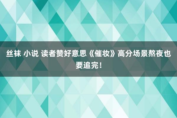 丝袜 小说 读者赞好意思《催妆》高分场景熬夜也要追完！