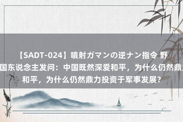 【SADT-024】噴射ガマンの逆ナン指令 野外浣腸悪戯 好意思国东说念主发问：中国既然深爱和平，为什么仍然鼎力投资于军事发展？