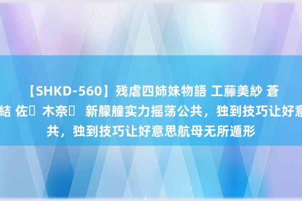 【SHKD-560】残虐四姉妹物語 工藤美紗 蒼井さくら 中谷美結 佐々木奈々 新艨艟实力摇荡公共，独到技巧让好意思航母无所遁形