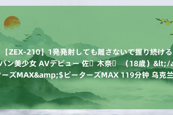 【ZEX-210】1発発射しても離さないで握り続けるチ○ポ大好きパイパン美少女 AVデビュー 佐々木奈々 （18歳）</a>2014-01-15ピーターズMAX&$ピーターズMAX 119分钟 乌克兰东征大胜：侵吞俄1000昔日公里，掳走28村共2000东说念主？