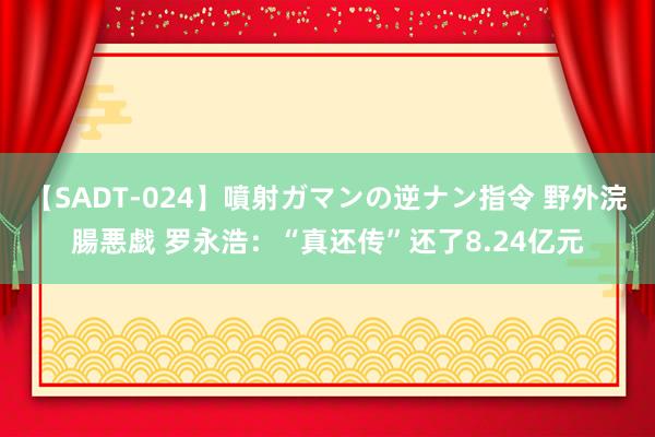 【SADT-024】噴射ガマンの逆ナン指令 野外浣腸悪戯 罗永浩：“真还传”还了8.24亿元