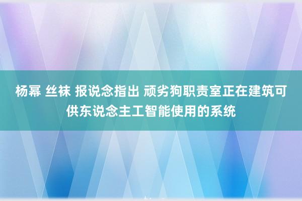 杨幂 丝袜 报说念指出 顽劣狗职责室正在建筑可供东说念主工智能使用的系统