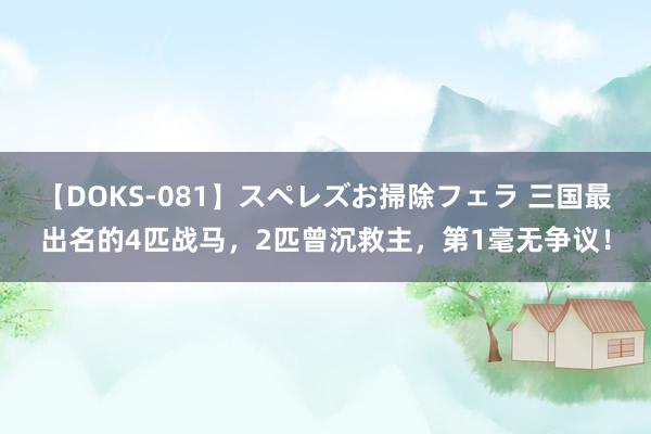 【DOKS-081】スペレズお掃除フェラ 三国最出名的4匹战马，2匹曾沉救主，第1毫无争议！