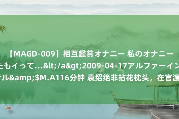 【MAGD-009】相互鑑賞オナニー 私のオナニーを見ながら、あなたもイって…</a>2009-04-17アルファーインターナショナル&$M.A116分钟 袁绍绝非拈花枕头，在官渡有望全歼曹操雄兵，却因为一个瑕疵输了