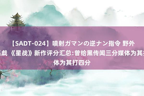 【SADT-024】噴射ガマンの逆ナン指令 野外浣腸悪戯 《星战》新作评分汇总:曾给黑传闻三分媒体为其打四分