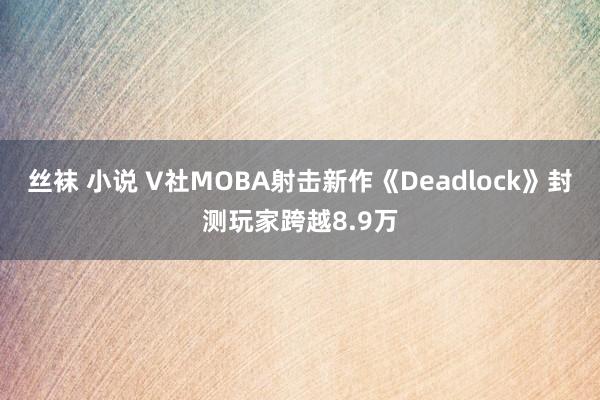 丝袜 小说 V社MOBA射击新作《Deadlock》封测玩家跨越8.9万